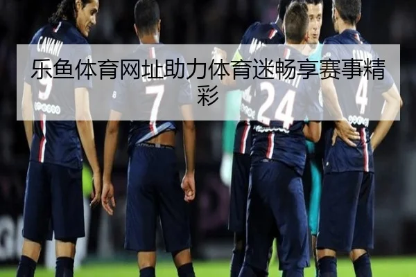 乐鱼体育网址助力体育迷畅享赛事精彩