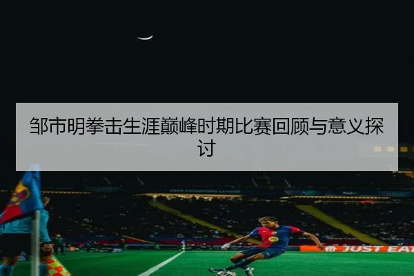 邹市明拳击生涯巅峰时期比赛回顾与意义探讨