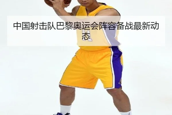 中国射击队巴黎奥运会阵容备战最新动态